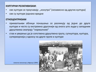 КУЛТУРНИ РЕЛАТИВИЗАМ:
• све културе се проучавају „изнутра“ (независно од других култура)
• све су културе једнако вредне
ЕТНОЦЕНТРИЗАМ
• прихватљиви облици понашања се разликују од једне до друге
културе и често су екстремно другачији од онога што људи у западним
друштвима сматрају “нормалним”
• став и уверење да је сопствена друштвена група, супкултура, култура,
супериорнија у односу на друге групе и културе
немачки мисионар у Африци (1899)
 