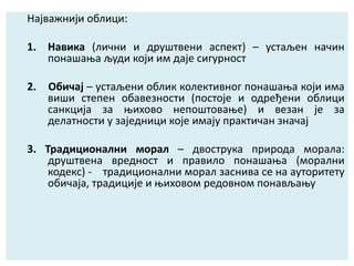 Најважнији облици:
1. Навика (лични и друштвени аспект) – устаљен начин
понашања људи који им даје сигурност
2. Обичај – устаљени облик колективног понашања који има
виши степен обавезности (постоје и одређени облици
санкција за њихово непоштовање) и везан је за
делатности у заједници које имају практичан значај
3. Традиционални морал – двострука природа морала:
друштвена вредност и правило понашања (морални
кодекс) - традиционални морал заснива се на ауторитету
обичаја, традиције и њиховом редовном понављању
 
