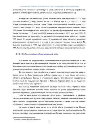 Консалтинговая компания «Leader Research Group» - лидер в сфере бизнес-планирования
12
экспертов,такие изменения произойдут за счет: изменения в структуре потребления,
развития системы франчайзинга, использования вендинговых автоматов и т.д.
Выводы:объем российского рынка минеральной и питьевой воды в 1111 году
составил порядка 1,11 млрд литров, что на 11% больше, чем в 1111 году. С 1111 года
объем рынка увеличился почти в 1 раза. Объем рынка очищенной питьевой воды в 1111
году составил порядка 1,11 млрд. литров. Крупнейшие компании-лидеры занимают около
11% рынка. Объем московского рынка услуг по доставке бутилированной воды частным
лицам составляет 111,1 млн. дкл (11%), юридическим лицам – 111,1 млн. дкл (11%). В
настоящее время на рынке услуг по доставке бутилированной воды действуют порядка
111 фирм. В целом, российский рынок бутилированной воды является динамично
развивающимся направлением и из года в год сохраняет высокие темпы роста. По
оценкам аналитиков, в 1111 году увеличение объемов поставок воды оценивается в
11%.Рынок услуг по доставке питьевой воды является молодым и весьма перспективным.
4.1.2. Особенности рынка бутилированной воды
В то время, как конкуренция на рынке минеральной воды обеспечивается за счет
вкусовых характеристик и воспринимаемой лечебности, на рынке питьевой воды, где по
вкусовым характеристикам бренды практически неразличимы, воспринимаемое качество
становится основой для предпочтения и лояльности.
До того момента, пока потребитель не имеет представления о качестве воды на
своем рынке, он будет продолжать выбирать привычные, а также самые активные в
области дистрибьюции бренды и игнорировать другие. Это объясняет лидерство во
многих регионах традиционных брендов и большой перевес доли рынка лидера по
сравнению с остальными игроками.5
Все больше появляется сообщений овыходе на рынок новых торговых марок
питьевой воды. Наиболее высокие темпы прироста на рынке демонстрируют более
дешевые марки воды, создаваемые для охвата низшего ценового сегмента.
Одна из характерных особенностей этого рынка - локальность. В регионах
сильны позиции местных игроков. Они устойчиво работают в нижнем ценовом сегменте. В
свою очередь, федеральные игроки вынуждены выходить в более дорогой сегмент,
поскольку их транспортная составляющая достаточно велика.
На рынке питьевой воды растет доля private label в розничных сетях. Мнения
участников и экспертов рынка неоднозначны по поводу качества такой питьевой воды. По
мнению некоторых участников рынка, эта тенденция больше тревожная, чем позитивная,
5
Источник: данные «Российской газеты»
 