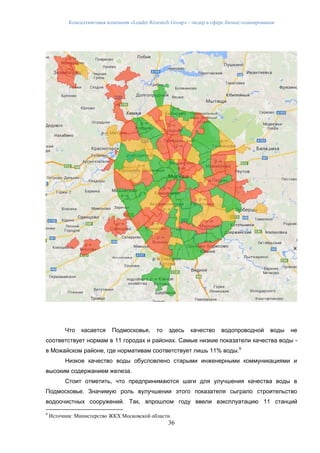 Консалтинговая компания «Leader Research Group» - лидер в сфере бизнес-планирования
36
Что касается Подмосковья, то здесь качество водопроводной воды не
соответствует нормам в 11 городах и районах. Самые низкие показатели качества воды -
в Можайском районе, где нормативам соответствует лишь 11% воды.9
Низкое качество воды обусловлено старыми инженерными коммуникациями и
высоким содержанием железа.
Стоит отметить, что предпринимаются шаги для улучшения качества воды в
Подмосковье. Значимую роль вулучшении этого показателя сыграло строительство
водоочистных сооружений. Так, впрошлом году ввели вэксплуатацию 11 станций
9
Источник: Министерство ЖКХ Московской области
 