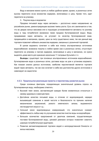 Консалтинговая компания «Leader Research Group» - лидер в сфере бизнес-планирования
39
Воду в магазине можно купить в любое удобное время, однако, в розничных сетях
высока переплата из-за множества издержек, включаемых в цену. Кроме того, идет
переплата за упаковку.
3. Покупка воды в водоматах
Продажа питьевой воды через автоматы – достаточно новое направление на
российском рынке, демонстрирующее высокие темпы роста. Суть его заключается в том,
что во дворах жилых массивов или в подъездах устанавливаются автоматы по розливу
воды в тару потребителя (возможна также продажа бутилированной воды). Вода,
продаваемая через автоматы, не уступает по качеству бутилированной воде,
продающейся в магазинах, однако, цена за литр существенно ниже, так как данный вид
торговли позволяет избежать множества издержек, связанных с розничной торговлей.
В целом водоматы сочетают в себе все плюсы альтернативных источников
водоснабжения: возможна покупка в любое время (как в розничных сетях), отсутствует
переплата за упаковку и прочие издержки, включаемые в цену в магазинах, не нужно
выделять дома место для хранения нескольких 11 литровых бутылей и т.п.
Выводы: существует три основных альтернативных источников водоснабжения:
бутилированная вода в розничных сетях, доставка воды на дом и установка водомата.
Как показал анализ данных источников, наиболее перспективной является торговля
водой через автоматы, так как она сочетает в себе все достоинства других источников и
нивелирует их недостатки.
4.5.3. Предпосылки реализации проекта и перспективы развития рынка
Среди основных факторов, определяющих значительный уровень спроса на
бутилированную воду, необходимо отметить:
 Высокий темп жизни, заставляющий граждан более внимательно относиться к
своему здоровью и самочувствию;
 Достойное качество питьевой воды, в отличие от водопроводной, нередко
вызывающей сомнение в своей чистоте и безопасности по причине наличия
механических загрязнений, резкого химического запаха, выраженного
нестандартного вкуса и т.д.;
 Сильный износ водопроводных коммуникаций, что значительно снижает
эффективность любых мер по улучшению качества очистки воды на водозаборах.
 Большое количество предложений от десятков компаний, осуществляющих
поставки бутилированной воды, ценовой диапазон которых позволяет охватить
широкую потребительскую аудиторию;
 Развитие автоматизированной торговли водой в непосредственной близости от
жилых массивов;
 