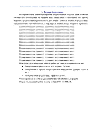 Консалтинговая компания «Leader Research Group» - лидер в сфере бизнес-планирования
4
1. Резюме бизнес-плана
На первом этапе реализации проекта предполагается создание сети автоматов
собственного производства по продаже воды (водоматов) в количестве 111 единиц.
Водоматы предполагается устанавливать двух видов – уличные, в которых продажа воды
осуществляется в тару потребителя, и подъездные, в которых вода продается в упаковке.
Хххххх ххххххххххх хххххххххх ххххххххххх ххххххххх ххххххх ххххх
Хххххх ххххххххххх хххххххххх ххххххххххх ххххххххх ххххххх ххххх
Хххххх ххххххххххх хххххххххх ххххххххххх ххххххххх ххххххх ххххх
Хххххх ххххххххххх хххххххххх ххххххххххх ххххххххх ххххххх ххххх
Хххххх ххххххххххх хххххххххх ххххххххххх ххххххххх ххххххх ххххх
Хххххх ххххххххххх хххххххххх ххххххххххх ххххххххх ххххххх ххххх
Хххххх ххххххххххх хххххххххх ххххххххххх ххххххххх ххххххх ххххх
Хххххх ххххххххххх хххххххххх ххххххххххх ххххххххх ххххххх ххххх
Хххххх ххххххххххх хххххххххх ххххххххххх ххххххххх ххххххх ххххх
Хххххх ххххххххххх хххххххххх ххххххххххх ххххххххх ххххххх ххххх
Хххххх ххххххххххх хххххххххх ххххххххххх ххххххххх ххххххх ххххх
Хххххх ххххххххххх хххххххххх ххххххххххх ххххххххх ххххххх ххххх
На втором этапе реализации проекта добавятся такие источники доходов, как:
 Поступления от продажи воды в 11 литровых бутылях
 Поступления от продаж сопутствующего оборудования (кулеры, помпы и
т.п.)
 Поступления от продажи воды в розничные сети.
Финансирование проекта предполагается за счет собственных средств.
Общий объем инвестиций по проекту составит 111 111 111 руб.
 