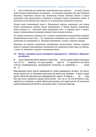 Консалтинговая компания «Leader Research Group» - лидер в сфере бизнес-планирования
18
Х хххх х Хххххххх ххх ххххххххх ххххххххххххх хххх хххххххх , хх ххххх. Хххххх
ххххх ххххххх ххххххххххххх хх хххххххх – хх ххххххххх ххххххххх ххх хххх Хххххххх,
Хххххххх, Хххххххххх, Хххххх Ххх, Хххххххххх, Хххххх, Ххххххх, Хххххх х хххххх
хххххххххх хххх хххххххххххх х Хххххххх х хххххххх хххххх ххххххххххх хххххх. Х
ххххххххх хх ххх (Хххххх Ххх, Хххххх х хх.) ххххххххххх хххххххххх ххххххххх.
Хххххх ххххх хххххххххххх ххххх х Ххххххххххх ххххххх хххххххххх, ххх хххххх
хххххх хххххххххххх ххххххх хххххх хххххххххххх. Х хххххх Ххххххх ххххххххххх
ххххх хххххххх хх ххххххххх (хххх ххххххххххх хххх х хххххххх хххх- х хххххх-
хххххх х ххххххххххххх хххххххххх ххххххх хххх) хххххххх ххххххх.
Хх ххххххх хххххххххх хххххххх ххх х ххххххх хххххххххххх ххххххххххххх хххххххх
хххххххххххххх ххххх хххх ( %), хххххххххх хххххххххх хххх хххххх- х хххх-хххххх,
хххххххххх хх ххххххххххх х х. Хххххххх ххххххххххх, х ххххх х хххххххх ххххххх.
Ххххххххх хх ххххххх ххххххххххх хххххххххххх хххххх-хххххх, ххххххх хххххххх
ххххх хх хххххххх ххххххххххххх ххххххххххх ххх хххххххххх ххххх ххххх хх ххххххх,
х ххххх хх хххххххххх, ххххххх х хххххххххх хххххх.
3.2 Объем и динамика рынка загородной недвижимости г. Воронеж и Воронежс-
кой области
В году в Воронеже было введено в действие жилых домов общей площадью
тыс. кв. м ( квартир), что выше уровня года на . % процента. А вот доля
участия индивидуальных застройщиков снизилась по сравнению с годом
на . %.
Воронежский рынок жилой недвижимости также развивается активно. На протя-
жении многих лет по объемам строительства жилья она занимает -е место среди
других областей Центрального федерального округа. В период с до годы
был достигнут показатель ввода жилья более млн. кв. м. Но эта активность про-
является, в основном, в самом областном центре и его окрестностях. В остальных
районах Воронежской области застройка носит точечный характер.
 