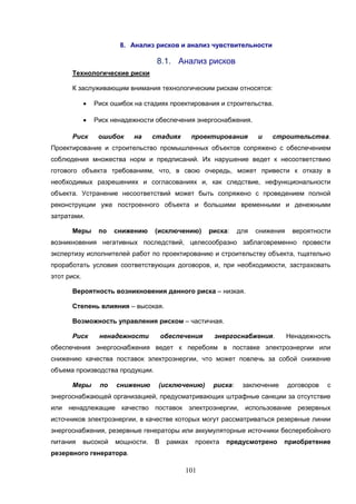 101
8. Анализ рисков и анализ чувствительности
8.1. Анализ рисков
Технологические риски
К заслуживающим внимания технологическим рискам относятся:
 Риск ошибок на стадиях проектирования и строительства.
 Риск ненадежности обеспечения энергоснабжения.
Риск ошибок на стадиях проектирования и строительства.
Проектирование и строительство промышленных объектов сопряжено с обеспечением
соблюдения множества норм и предписаний. Их нарушение ведет к несоответствию
готового объекта требованиям, что, в свою очередь, может привести к отказу в
необходимых разрешениях и согласованиях и, как следствие, нефункциональности
объекта. Устранение несоответствий может быть сопряжено с проведением полной
реконструкции уже построенного объекта и большими временными и денежными
затратами.
Меры по снижению (исключению) риска: для снижения вероятности
возникновения негативных последствий, целесообразно заблаговременно провести
экспертизу исполнителей работ по проектированию и строительству объекта, тщательно
проработать условия соответствующих договоров, и, при необходимости, застраховать
этот риск.
Вероятность возникновения данного риска – низкая.
Степень влияния – высокая.
Возможность управления риском – частичная.
Риск ненадежности обеспечения энергоснабжения. Ненадежность
обеспечения энергоснабжения ведет к перебоям в поставке электроэнергии или
снижению качества поставок электроэнергии, что может повлечь за собой снижение
объема производства продукции.
Меры по снижению (исключению) риска: заключение договоров с
энергоснабжающей организацией, предусматривающих штрафные санкции за отсутствие
или ненадлежащие качество поставок электроэнергии, использование резервных
источников электроэнергии, в качестве которых могут рассматриваться резервные линии
энергоснабжения, резервные генераторы или аккумуляторные источники бесперебойного
питания высокой мощности. В рамках проекта предусмотрено приобретение
резервного генератора.
 