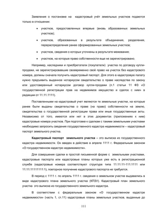 111
Заявления о постановке на кадастровый учёт земельных участков подаются
только в отношении:
 участков, предоставленных впервые (вновь образованных земельных
участков);
 участков, образованных в результате объединения, разделения,
перераспределения ранее сформированных земельных участков;
 участков, сведения о которых уточнены в результате межевания;
 участков, на которые право собственности еще не зарегистрировано.
Например, наследники и приобретатели (покупатели) участка по договору купли-
продажи, не зарегистрировавшие своевременно своё право на участок без кадастрового
номера, должны сначала получить кадастровый паспорт. Для этого в кадастровую палату
нужно предъявить выданное нотариусом свидетельство о праве наследства по закону
или удостоверенный нотариусом договор купли-продажи (п.1 статьи 11 ФЗ «О
государственной регистрации прав на недвижимое имущество и сделок с ним» в
редакции от 11.11.1111).
Поставленными на кадастровый учет являются те земельные участки, на которые
ранее были выданы свидетельства о праве (на право) собственности на землю,
свидетельства о государственной регистрации права или иные государственные акты.
Независимо от того, имеются или нет в этих документах (приложениях к ним)
кадастровые номера участков. При подготовке к сделкам с такими земельными участками
необходимо запросить сведения государственного кадастра недвижимости – кадастровый
паспорт земельного участка.
Кадастровый паспорт земельного участка – это выписка из государственного
кадастра недвижимости. Он введен в действие в апреле 1111 г. Федеральным законом
«О государственном кадастре недвижимости».
Для совершения сделки в простой письменной форме с земельными участками,
кадастровые паспорта или кадастровые планы которых уже есть в регистрационной
службе (кадастровые номера соответствуют структуре типа 11:11:11-111:1111 или
11:11:11111111:1), повторное получение кадастрового паспорта не требуется.
В период с 1111 г. по апрель 1111 г. сведения о земельном участке выдавались в
виде кадастрового плана земельного участка (КПЗУ). Кадастровый план земельного
участка это выписка из государственного земельного кадастра.
В соответствии с федеральным законом «О государственном кадастре
недвижимости» (часть 1, ст.11) кадастровые планы земельных участков, выданные до
 