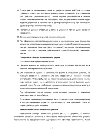 115
10. Если на участке нет никаких строений, то требуется справка из БТИ об отсутствии
строений. Справка относится к категории «срочных» документов, то есть имеющих
срок действия (действительности). Данная справка действительна в течение
11 дней. Поэтому заказывать ее необходимо тогда, когда готовится сделка (перед
подачей документов в нотариат или в регистрационную палату при совершении
сделки в простой письменной форме).
11. Паспортные данные владельца участка с указанием полной даты рождения
(ксерокопии).
12. Договор купли-продажи в простой письменной форме.
13. При оформлении наследства дополнительно к перечисленным выше документам
должно быть предоставлено свидетельство о смерти правообладателя земельного
участка, завещание (если оно было составлено), документы, подтверждающие
степень родства с прежним собственником (правообладателем) земельного
участка.
Совершение сделок в нотариальной форме
Дополнительно к перечисленному выше:
14. Сведения из ЕГРП (из регистрационной палаты) об отсутствии арестов или иных
запретов или обременений на участок.
15. Для оформления сделок в нотариальной форме в отношении участков, не
имеющих сведений о межевании (то есть координатные описания участков
отсутствуют в ГКН) потребуются как правоустанавливающие документы на участок
(перечислены выше), так и документы о межевании участка (межевое дело,
межевой план). То есть необходимо проведение геодезической съемки участка с
привлечением лицензированной организации.
При оформлении сделки дарения через нотариат сведения о межевании
земельного участка не требуются.
Естественно, межевание участка может быть проведено и при проведении сделки
в простой письменной форме (по договорённости или требованию одной из
сторон договора купли продажи).
Кадастровый паспорт земельного участка
Кадастровый паспорт земельного участка (КПЗУ) – документ, в котором
отражаются основные правовые и технические характеристики земельного участка,
поставленного на государственный кадастровый учет объектов недвижимости. Имеет
 