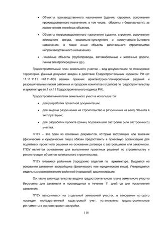 118
 Объекты производственного назначения (здания, строения, сооружения
производственного назначения, в том числе, обороны и безопасности), за
исключением линейных объектов.
 Объекты непроизводственного назначения (здания, строения, сооружения
жилищного фонда, социально-культурного и коммунально-бытового
назначения, а также иные объекты капитального строительства
непроизводственного назначения).
 Линейные объекты (трубопроводы, автомобильные и железные дороги,
линии электропередачи и др.).
Градостроительный план земельного участка – вид документации по планировке
территории. Данный документ введен в действие Градостроительным кодексом РФ (от
11.11.1111 №111-ФЗ) взамен прежних архитектурно-планировочных заданий и
разрешительных писем районных и городских комитетов (отделов) по градостроительству
и архитектуре (п.1 ст.11 Градостроительного кодекса РФ).
Градостроительный план земельного участка используется:
 для разработки проектной документации;
 для выдачи разрешения на строительство и разрешения на ввод объекта в
эксплуатацию;
 для разработки проекта границ подлежащего застройке (или застроенного)
участка.
ГПЗУ – это один из основных документов, который застройщик или заказчик
(физические и юридические лица) обязан предоставить в проектную организацию для
подготовки проектного решения на основании договора с застройщиком или заказчиком.
ГПЗУ является основанием для выполнения проектных решений по строительству и
реконструкции объектов капитального строительства.
ГПЗУ готовится районным (городским) отделом по архитектуре. Выдается на
основании заявления застройщика (физического или юридического лица). Утверждается
отдельным распоряжением районной (городской) администрации.
Согласно законодательству выдача градостроительного плана земельного участка
бесплатна для заявителя и производится в течение 11 дней со дня поступления
заявления.
ГПЗУ выполняется на отдельный земельный участок, в отношении которого
проведен государственный кадастровый учет, установлены градостроительные
регламенты в составе правил застройки.
 