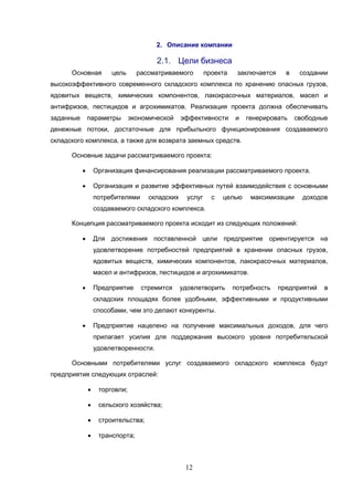 12
2. Описание компании
2.1. Цели бизнеса
Основная цель рассматриваемого проекта заключается в создании
высокоэффективного современного складского комплекса по хранению опасных грузов,
ядовитых веществ, химических компонентов, лакокрасочных материалов, масел и
антифризов, пестицидов и агрохимикатов. Реализация проекта должна обеспечивать
заданные параметры экономической эффективности и генерировать свободные
денежные потоки, достаточные для прибыльного функционирования создаваемого
складского комплекса, а также для возврата заемных средств.
Основные задачи рассматриваемого проекта:
 Организация финансирования реализации рассматриваемого проекта.
 Организация и развитие эффективных путей взаимодействия с основными
потребителями складских услуг с целью максимизации доходов
создаваемого складского комплекса.
Концепция рассматриваемого проекта исходит из следующих положений:
 Для достижения поставленной цели предприятие ориентируется на
удовлетворение потребностей предприятий в хранении опасных грузов,
ядовитых веществ, химических компонентов, лакокрасочных материалов,
масел и антифризов, пестицидов и агрохимикатов.
 Предприятие стремится удовлетворить потребность предприятий в
складских площадях более удобными, эффективными и продуктивными
способами, чем это делают конкуренты.
 Предприятие нацелено на получение максимальных доходов, для чего
прилагает усилия для поддержания высокого уровня потребительской
удовлетворенности.
Основными потребителями услуг создаваемого складского комплекса будут
предприятия следующих отраслей:
 торговли;
 сельского хозяйства;
 строительства;
 транспорта;
 