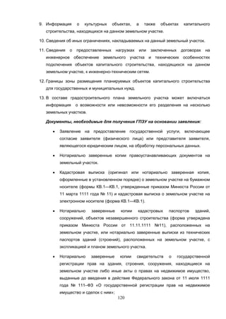 120
9. Информация о культурных объектах, а также объектах капитального
строительства, находящихся на данном земельном участке.
10. Сведения об иных ограничениях, накладываемых на данный земельный участок.
11. Сведения о предоставленных нагрузках или заключенных договорах на
инженерное обеспечение земельного участка и технических особенностях
подключения объектов капитального строительства, находящихся на данном
земельном участке, к инженерно-техническим сетям.
12. Границы зоны размещения планируемых объектов капитального строительства
для государственных и муниципальных нужд.
13. В составе градостроительного плана земельного участка может включаться
информация о возможности или невозможности его разделения на несколько
земельных участков.
Документы, необходимые для получения ГПЗУ на основании заявления:
 Заявление на предоставление государственной услуги, включающее
согласие заявителя (физического лица) или представителя заявителя,
являющегося юридическим лицом, на обработку персональных данных.
 Нотариально заверенные копии правоустанавливающих документов на
земельный участок.
 Кадастровая выписка (оригинал или нотариально заверенная копия,
оформленные в установленном порядке) о земельном участке на бумажном
носителе (формы КВ.1—КВ.1, утвержденные приказом Минюста России от
11 марта 1111 года № 11) и кадастровая выписка о земельном участке на
электронном носителе (форма КВ.1—КВ.1).
 Нотариально заверенные копии кадастровых паспортов зданий,
сооружений, объектов незавершенного строительства (форма утверждена
приказом Минюста России от 11.11.1111 №11), расположенных на
земельном участке, или нотариально заверенные выписки из технических
паспортов зданий (строений), расположенных на земельном участке, с
экспликацией и планом земельного участка.
 Нотариально заверенные копии свидетельств о государственной
регистрации прав на здания, строения, сооружения, находящиеся на
земельном участке либо иные акты о правах на недвижимое имущество,
выданные до введения в действие Федерального закона от 11 июля 1111
года № 111–ФЗ «О государственной регистрации прав на недвижимое
имущество и сделок с ним»;
 