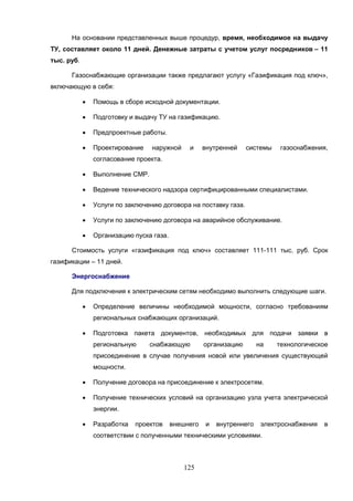 125
На основании представленных выше процедур, время, необходимое на выдачу
ТУ, составляет около 11 дней. Денежные затраты с учетом услуг посредников – 11
тыс. руб.
Газоснабжающие организации также предлагают услугу «Газификация под ключ»,
включающую в себя:
 Помощь в сборе исходной документации.
 Подготовку и выдачу ТУ на газификацию.
 Предпроектные работы.
 Проектирование наружной и внутренней системы газоснабжения,
согласование проекта.
 Выполнение СМР.
 Ведение технического надзора сертифицированными специалистами.
 Услуги по заключению договора на поставку газа.
 Услуги по заключению договора на аварийное обслуживание.
 Организацию пуска газа.
Стоимость услуги «газификация под ключ» составляет 111-111 тыс. руб. Срок
газификации – 11 дней.
Энергоснабжение
Для подключения к электрическим сетям необходимо выполнить следующие шаги.
 Определение величины необходимой мощности, согласно требованиям
региональных снабжающих организаций.
 Подготовка пакета документов, необходимых для подачи заявки в
региональную снабжающую организацию на технологическое
присоединение в случае получения новой или увеличения существующей
мощности.
 Получение договора на присоединение к электросетям.
 Получение технических условий на организацию узла учета электрической
энергии.
 Разработка проектов внешнего и внутреннего электроснабжения в
соответствии с полученными техническими условиями.
 
