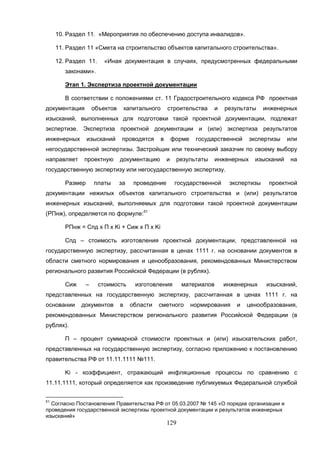 129
10. Раздел 11. «Мероприятия по обеспечению доступа инвалидов».
11. Раздел 11 «Смета на строительство объектов капитального строительства».
12. Раздел 11. «Иная документация в случаях, предусмотренных федеральными
законами».
Этап 1. Экспертиза проектной документации
В соответствии с положениями ст. 11 Градостроительного кодекса РФ проектная
документация объектов капитального строительства и результаты инженерных
изысканий, выполненных для подготовки такой проектной документации, подлежат
экспертизе. Экспертиза проектной документации и (или) экспертиза результатов
инженерных изысканий проводятся в форме государственной экспертизы или
негосударственной экспертизы. Застройщик или технический заказчик по своему выбору
направляет проектную документацию и результаты инженерных изысканий на
государственную экспертизу или негосударственную экспертизу.
Размер платы за проведение государственной экспертизы проектной
документации нежилых объектов капитального строительства и (или) результатов
инженерных изысканий, выполняемых для подготовки такой проектной документации
(РПнж), определяется по формуле:51
РПнж = Спд x П x Ki + Сиж x П х Ki
Спд – стоимость изготовления проектной документации, представленной на
государственную экспертизу, рассчитанная в ценах 1111 г. на основании документов в
области сметного нормирования и ценообразования, рекомендованных Министерством
регионального развития Российской Федерации (в рублях).
Сиж – стоимость изготовления материалов инженерных изысканий,
представленных на государственную экспертизу, рассчитанная в ценах 1111 г. на
основании документов в области сметного нормирования и ценообразования,
рекомендованных Министерством регионального развития Российской Федерации (в
рублях).
П – процент суммарной стоимости проектных и (или) изыскательских работ,
представленных на государственную экспертизу, согласно приложению к постановлению
правительства РФ от 11.11.1111 №111.
Ki - коэффициент, отражающий инфляционные процессы по сравнению с
11.11.1111, который определяется как произведение публикуемых Федеральной службой
51
Согласно Постановления Правительства РФ от 05.03.2007 № 145 «О порядке организации и
проведения государственной экспертизы проектной документации и результатов инженерных
изысканий»
 