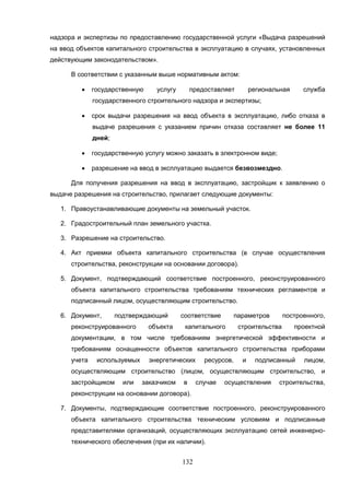 132
надзора и экспертизы по предоставлению государственной услуги «Выдача разрешений
на ввод объектов капитального строительства в эксплуатацию в случаях, установленных
действующим законодательством».
В соответствии с указанным выше нормативным актом:
 государственную услугу предоставляет региональная служба
государственного строительного надзора и экспертизы;
 срок выдачи разрешения на ввод объекта в эксплуатацию, либо отказа в
выдаче разрешения с указанием причин отказа составляет не более 11
дней;
 государственную услугу можно заказать в электронном виде;
 разрешение на ввод в эксплуатацию выдается безвозмездно.
Для получения разрешения на ввод в эксплуатацию, застройщик к заявлению о
выдаче разрешения на строительство, прилагает следующие документы:
1. Правоустанавливающие документы на земельный участок.
2. Градостроительный план земельного участка.
3. Разрешение на строительство.
4. Акт приемки объекта капитального строительства (в случае осуществления
строительства, реконструкции на основании договора).
5. Документ, подтверждающий соответствие построенного, реконструированного
объекта капитального строительства требованиям технических регламентов и
подписанный лицом, осуществляющим строительство.
6. Документ, подтверждающий соответствие параметров построенного,
реконструированного объекта капитального строительства проектной
документации, в том числе требованиям энергетической эффективности и
требованиям оснащенности объектов капитального строительства приборами
учета используемых энергетических ресурсов, и подписанный лицом,
осуществляющим строительство (лицом, осуществляющим строительство, и
застройщиком или заказчиком в случае осуществления строительства,
реконструкции на основании договора).
7. Документы, подтверждающие соответствие построенного, реконструированного
объекта капитального строительства техническим условиям и подписанные
представителями организаций, осуществляющих эксплуатацию сетей инженерно-
технического обеспечения (при их наличии).
 