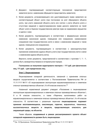 135
2. Документ, подтверждающий соответствующие полномочия представителя
заявителя (если с заявлением обращается представитель заявителя).
3. Копия документа, устанавливающего или удостоверяющего право заявителя на
соответствующий объект учета (при постановке на учет образуемого объекта
учета, при учете изменений объекта учета или снятии с учета объекта учета и
отсутствии сведений о зарегистрированном праве данного заявителя на такой
объект учета в Едином государственном реестре прав на недвижимое имущество
и сделок с ним).
4. Копия документа, подтверждающего в соответствии с федеральным законом
изменение назначения здания, помещения или сооружения, наименования
сооружения (при государственном учете в связи с изменением сведений о таком
здании, помещении или сооружении);
5. Копия документа, подтверждающего в соответствии с законодательством
присвоение (изменение) адреса объекту учета (при государственном учете в связи
с изменением адреса объекта учета).
Верность копии документа, представленной в соответствии с пунктами 1, 1 - 1,
должна быть засвидетельствована в нотариальном порядке.
Госпошлина за получение кадастрового паспорта – 111 руб. для физических
лиц, 111 руб. – для юридических лиц.
Этап 1. Лицензирование
Лицензирование складской деятельности, связанной с хранением опасных
веществ осуществляется в соответствии с Постановлением Правительства РФ от
11.11.1111 №111 «О лицензировании эксплуатации взрывопожароопасных и химически
опасных производственных объектов I, II и III классов опасности».52
Указанный нормативный документ утвердил «Положение о лицензировании
эксплуатации взрывопожароопасных и химически опасных производственных объектов I,
II и III классов опасности», а также «Перечень выполняемых работ на
взрывопожароопасных и химически опасных производственных объектов I, II и III классов
опасности». В соответствии с указанным перечнем лицензированию подлежит
хранение воспламеняющихся, окисляющих, горючих, взрывчатых, токсичных,
высокотоксичных веществ и веществ, представляющих опасность для
окружающей среды, на объектах.
Таким образом, создаваемый в рамках рассматриваемого проекта объект
складской недвижимости должен быть лицензирован.
52
См. 15 Приложение. Постановление Правительства РФ от 11.11.1111 №111
 
