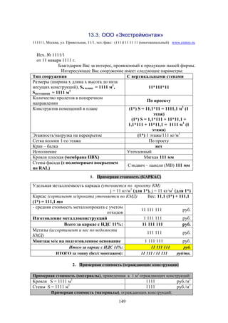 149
13.3. ООО «Эксстроймонтаж»
111111, Москва, ул. Привольная, 11/1, тел./факс: (111)111 11 11 (многоканальный) www.extroy.ru
Исх. № 1111/1
от 11 января 1111 г.
Благодарим Вас за интерес, проявленный к продукции нашей фирмы.
Интересующее Вас сооружение имеет следующие параметры:
Тип сооружения С вертикальными стенами
Размеры (ширина х длина х высота до низа
несущих конструкций), Sв плане = 1111 м1
,
Sпоэтажная = 1111 м1
11*111*11
Количество пролетов в поперечном
направлении
По проекту
Конструктив помещений в плане (1*) S = 11,1*11 = 1111,1 м1
(1
этаж)
(1*) S = 1,1*111 + 11*11,1 +
1,1*111 + 11*11,1 = 1111 м1
(1
этажа)
Этажность/нагрузка на перекрытие (1*) 1 этажа/111 кг/м1
Сетка колонн 1-го этажа По проету
Кран – балка нет
Исполнение Утепленный
Кровля плоская (мембрана ПВХ) Мягкая 111 мм
Стены фасада (с полимерным покрытием
по RAL)
Сэндвич – панели (МВ) 111 мм
1. Примерная стоимость (КАРКАС)
Удельная металлоемкость каркаса (уточняется по проекту КМ)
j = 11 кг/м1
(для 1*), j = 11 кг/м1
(для 1*)
Каркас (сортамент м/проката уточняется по КМД) Вес: 11,1 (1*) + 111,1
(1*) = 111,1 тн
- средняя стоимость металлопроката с учетом
отходов
11 111 111 руб.
Изготовление металлоконструкций 1 111 111 руб.
Всего за каркас с НДС 11%: 11 111 111 руб.
Метизы (ассортимент и вес по ведомости
КМД)
111 111 руб.
Монтаж м/к на подготовленное основание 1 111 111 руб.
Итого за каркас с НДС 11%: 11 111 111 руб.
ИТОГО за тонну (без/с монтажом): 11 111 / 11 111 руб/тн.
2. Примерная стоимость (ограждающие конструкции)
Примерная стоимость (материалы), приведенная к 1 м1
ограждающих конструкций:
Кровля S = 1111 м1
1111 руб./м1
Стены S = 1111 м1
1111 руб./м1
Примерная стоимость (материалы), ограждающих конструкций:
 