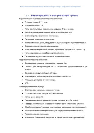 Консалтинговая компания «Leader Research Group» - лидер в сфере бизнес-планирования
2.3. Бизнес-процессы и план реализации проекта
Характеристики создаваемого складского комплекса:
 Площадь склада 1 111 кв.м.
 Высота потолков – 1 м.
 Полы с антипылевым покрытием и нагрузкой 1 тонн на кв.м.
 Температурный режим не ниже +11 С в любое время года.
 Система приточно-вытяжной вентиляции.
 Охранная и пожарная сигнализация.
 1 автоматических доков, оборудованных докшелтерами и доклевеллерами.
 Современное стеллажное оборудование.
 WMS (автоматизированная система управления складом 1 «С» УПП 1.1.).
 Наличие резервных способов энергоснабжения.
 Охраняемая территория с системой видеонаблюдения.
Территория складского комплекса:
 Зона выгрузки и выдачи под навесом – ширина 1 м.
 Стоянка для автотранспорта на 11 автомашин грузоподъемностью до
11 тонн.
 Зона хранения крупногабаритной тары.
 Контейнерная площадка (кислоты, баллоны с газом и т.п.).
 Площадка для мусорного контейнера.
 КПП.
Пакет предоставляемых услуг:
 Стеллажное и напольное хранение грузов.
 Погрузка и выгрузка товаров любой сложности.
 Услуга кросс-доккинга.
 Различные варианты приема и отгрузки (паллеты, короба, штуки).
 Подбор и комплектация заказов любой сложности, в том числе штучных.
 Обработка товаров (упаковка, переупаковка, маркировка, паллетирование).
 Комплексный автоматизированный учет с предоставлением отчетности.
 Проведение инвентаризаций.
 Утилизация бракованной продукции (в том числе опасных грузов «ADR»)
 