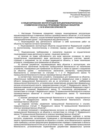 156
Утверждено
постановлением Правительства
Российской Федерации
от 11 июня 1111 г. N 111
ПОЛОЖЕНИЕ
О ЛИЦЕНЗИРОВАНИИ ЭКСПЛУАТАЦИИ ВЗРЫВОПОЖАРООПАСНЫХ
И ХИМИЧЕСКИ ОПАСНЫХ ПРОИЗВОДСТВЕННЫХ ОБЪЕКТОВ
I, II И III КЛАССОВ ОПАСНОСТИ
1. Настоящее Положение определяет порядок лицензирования эксплуатации
взрывопожароопасных и химически опасных производственных объектов I, II и III классов
опасности (далее - объекты), осуществляемой юридическими лицами и индивидуальными
предпринимателями (далее - лицензируемый вид деятельности).
1. Лицензируемый вид деятельности включает в себя выполнение работ на
объектах по перечню согласно приложению.
1. Лицензирование эксплуатации объектов осуществляется Федеральной службой
по экологическому, технологическому и атомному надзору (далее - лицензирующий
орган).
1. Лицензионными требованиями к соискателю лицензии на осуществление
лицензируемого вида деятельности (далее - лицензия) являются:
а) наличие на праве собственности или ином законном основании по месту
осуществления лицензируемого вида деятельности земельных участков, зданий,
строений и сооружений, на (в) которых размещаются объекты, а также технических
устройств, планируемых для применения на объектах;
б) наличие документов, подтверждающих ввод объектов в эксплуатацию, или
положительных заключений экспертизы промышленной безопасности на технические
устройства, планируемые для применения на объектах, а также на здания и сооружения
на объектах (далее - положительное заключение экспертизы промышленной
безопасности) в соответствии со статьями 1, 1 и 11 Федерального закона "О
промышленной безопасности опасных производственных объектов";
в) соответствие технических устройств, планируемых для применения на объектах,
обязательным требованиям технических регламентов, федеральных норм и правил в
области промышленной безопасности или до их вступления в силу - требованиям
промышленной безопасности, установленным нормативными документами федеральных
органов исполнительной власти, предусмотренными статьей 11 Федерального закона "О
внесении изменений в отдельные законодательные акты Российской Федерации в связи с
реализацией положений Федерального закона "О техническом регулировании", в
соответствии со статьей 1 Федерального закона "О промышленной безопасности опасных
производственных объектов" и статьей 11 Федерального закона "О техническом
регулировании";
г) наличие деклараций промышленной безопасности в случаях, предусмотренных
статьей 11 Федерального закона "О промышленной безопасности опасных
производственных объектов";
д) создание системы управления промышленной безопасностью в случаях,
предусмотренных статьей 11 Федерального закона "О промышленной безопасности
опасных производственных объектов";
е) наличие положений о производственном контроле за соблюдением требований
промышленной безопасности на объектах в соответствии со статьей 11 Федерального
закона "О промышленной безопасности опасных производственных объектов";
ж) наличие соответствующих установленным требованиям приборов и систем
контроля, управления, сигнализации, оповещения и противоаварийной автоматической
защиты технологических процессов на объектах в случаях, если обязательность наличия
таких приборов и систем предусмотрена федеральными нормами и правилами в области
промышленной безопасности или до их вступления в силу - требованиями промышленной
безопасности, установленными нормативными документами федеральных органов
 