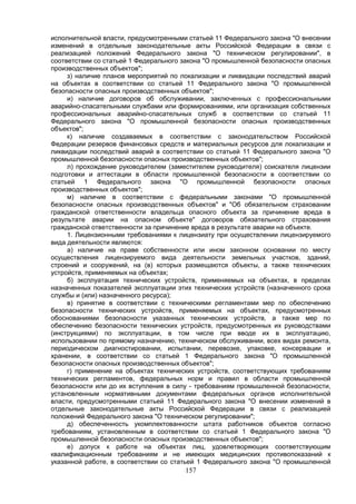 157
исполнительной власти, предусмотренными статьей 11 Федерального закона "О внесении
изменений в отдельные законодательные акты Российской Федерации в связи с
реализацией положений Федерального закона "О техническом регулировании", в
соответствии со статьей 1 Федерального закона "О промышленной безопасности опасных
производственных объектов";
з) наличие планов мероприятий по локализации и ликвидации последствий аварий
на объектах в соответствии со статьей 11 Федерального закона "О промышленной
безопасности опасных производственных объектов";
и) наличие договоров об обслуживании, заключенных с профессиональными
аварийно-спасательными службами или формированиями, или организация собственных
профессиональных аварийно-спасательных служб в соответствии со статьей 11
Федерального закона "О промышленной безопасности опасных производственных
объектов";
к) наличие создаваемых в соответствии с законодательством Российской
Федерации резервов финансовых средств и материальных ресурсов для локализации и
ликвидации последствий аварий в соответствии со статьей 11 Федерального закона "О
промышленной безопасности опасных производственных объектов";
л) прохождение руководителем (заместителем руководителя) соискателя лицензии
подготовки и аттестации в области промышленной безопасности в соответствии со
статьей 1 Федерального закона "О промышленной безопасности опасных
производственных объектов";
м) наличие в соответствии с федеральными законами "О промышленной
безопасности опасных производственных объектов" и "Об обязательном страховании
гражданской ответственности владельца опасного объекта за причинение вреда в
результате аварии на опасном объекте" договоров обязательного страхования
гражданской ответственности за причинение вреда в результате аварии на объекте.
1. Лицензионными требованиями к лицензиату при осуществлении лицензируемого
вида деятельности являются:
а) наличие на праве собственности или ином законном основании по месту
осуществления лицензируемого вида деятельности земельных участков, зданий,
строений и сооружений, на (в) которых размещаются объекты, а также технических
устройств, применяемых на объектах;
б) эксплуатация технических устройств, применяемых на объектах, в пределах
назначенных показателей эксплуатации этих технических устройств (назначенного срока
службы и (или) назначенного ресурса);
в) принятие в соответствии с техническими регламентами мер по обеспечению
безопасности технических устройств, применяемых на объектах, предусмотренных
обоснованиями безопасности указанных технических устройств, а также мер по
обеспечению безопасности технических устройств, предусмотренных их руководствами
(инструкциями) по эксплуатации, в том числе при вводе их в эксплуатацию,
использовании по прямому назначению, техническом обслуживании, всех видах ремонта,
периодическом диагностировании, испытании, перевозке, упаковке, консервации и
хранении, в соответствии со статьей 1 Федерального закона "О промышленной
безопасности опасных производственных объектов";
г) применение на объектах технических устройств, соответствующих требованиям
технических регламентов, федеральных норм и правил в области промышленной
безопасности или до их вступления в силу - требованиям промышленной безопасности,
установленным нормативными документами федеральных органов исполнительной
власти, предусмотренными статьей 11 Федерального закона "О внесении изменений в
отдельные законодательные акты Российской Федерации в связи с реализацией
положений Федерального закона "О техническом регулировании";
д) обеспеченность укомплектованности штата работников объектов согласно
требованиям, установленным в соответствии со статьей 1 Федерального закона "О
промышленной безопасности опасных производственных объектов";
е) допуск к работе на объектах лиц, удовлетворяющих соответствующим
квалификационным требованиям и не имеющих медицинских противопоказаний к
указанной работе, в соответствии со статьей 1 Федерального закона "О промышленной
 