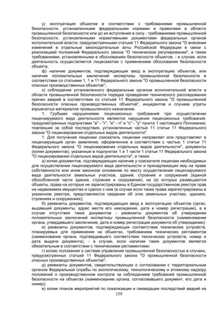 159
у) эксплуатация объектов в соответствии с требованиями промышленной
безопасности, установленными федеральными нормами и правилами в области
промышленной безопасности или до их вступления в силу - требованиями промышленной
безопасности, установленными нормативными документами федеральных органов
исполнительной власти, предусмотренными статьей 11 Федерального закона "О внесении
изменений в отдельные законодательные акты Российской Федерации в связи с
реализацией положений Федерального закона "О техническом регулировании", а также
требованиями, установленными в обоснованиях безопасности объектов, - в случае, если
деятельность осуществляется лицензиатом с применением обоснования безопасности
объекта;
ф) наличие документов, подтверждающих ввод в эксплуатацию объектов, или
наличие положительных заключений экспертизы промышленной безопасности в
соответствии со статьями 1, 1 и 11 Федерального закона "О промышленной безопасности
опасных производственных объектов";
х) соблюдение установленного федеральным органом исполнительной власти в
области промышленной безопасности порядка проведения технического расследования
причин аварий в соответствии со статьей 11 Федерального закона "О промышленной
безопасности опасных производственных объектов", инцидентов и случаев утраты
взрывчатых материалов промышленного назначения.
1. Грубыми нарушениями лицензионных требований при осуществлении
лицензируемого вида деятельности являются нарушения лицензионных требований,
предусмотренных подпунктами "а" - "г", "е" - п" и "с" - "у" пункта 1 настоящего Положения,
повлекшие за собой последствия, установленные частью 11 статьи 11 Федерального
закона "О лицензировании отдельных видов деятельности".
1. Для получения лицензии соискатель лицензии направляет или представляет в
лицензирующий орган заявление, оформленное в соответствии с частью 1 статьи 11
Федерального закона "О лицензировании отдельных видов деятельности", документы
(копии документов), указанные в подпунктах 1 и 1 части 1 статьи 11 Федерального закона
"О лицензировании отдельных видов деятельности", а также:
а) копии документов, подтверждающих наличие у соискателя лицензии необходимых
для осуществления лицензируемого вида деятельности и принадлежащих ему на праве
собственности или ином законном основании по месту осуществления лицензируемого
вида деятельности земельных участков, зданий, строений и сооружений (единой
обособленной части здания, строения и сооружения), на (в) которых размещаются
объекты, права на которые не зарегистрированы в Едином государственном реестре прав
на недвижимое имущество и сделок с ним (в случае если такие права зарегистрированы в
указанном реестре, представляются сведения об этих земельных участках, зданиях,
строениях и сооружениях);
б) реквизиты документов, подтверждающих ввод в эксплуатацию объектов (орган,
выдавший документы, адрес места его нахождения, дата и номер регистрации), а в
случае отсутствия таких документов - реквизиты документов об утверждении
положительных заключений экспертизы промышленной безопасности (наименование
органа, утвердившего заключение, дата и номер регистрации документа об утверждении);
в) реквизиты документов, подтверждающих соответствие технических устройств,
планируемых для применения на объектах, требованиям технических регламентов
(наименование органа, подтвердившего соответствие технических устройств, номер и
дата выдачи документа), - в случае, если наличие таких документов является
обязательным в соответствии с техническими регламентами;
г) копию положения о системе управления промышленной безопасностью в случаях,
предусмотренных статьей 11 Федерального закона "О промышленной безопасности
опасных производственных объектов";
д) реквизиты документов, свидетельствующих о согласовании с территориальным
органом Федеральной службы по экологическому, технологическому и атомному надзору
положений о производственном контроле за соблюдением требований промышленной
безопасности на объектах (наименование органа, согласовавшего документ, его дата и
номер);
е) копии планов мероприятий по локализации и ликвидации последствий аварий на
 