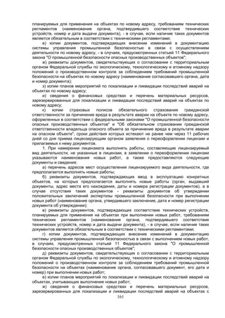 161
планируемых для применения на объектах по новому адресу, требованиям технических
регламентов (наименование органа, подтвердившего соответствие технических
устройств, номер и дата выдачи документа), - в случае, если наличие таких документов
является обязательным в соответствии с техническими регламентами;
е) копии документов, подтверждающих внесение изменений в документацию
системы управления промышленной безопасностью в связи с осуществлением
деятельности по новому адресу, - в случаях, предусмотренных статьей 11 Федерального
закона "О промышленной безопасности опасных производственных объектов";
ж) реквизиты документов, свидетельствующих о согласовании с территориальным
органом Федеральной службы по экологическому, технологическому и атомному надзору
положений о производственном контроле за соблюдением требований промышленной
безопасности на объектах по новому адресу (наименование согласовавшего органа, дата
и номер документа);
з) копии планов мероприятий по локализации и ликвидации последствий аварий на
объектах по новому адресу;
и) сведения о финансовых средствах и перечень материальных ресурсов,
зарезервированных для локализации и ликвидации последствий аварий на объектах по
новому адресу;
к) копии страховых полисов обязательного страхования гражданской
ответственности за причинение вреда в результате аварии на объекте по новому адресу,
оформленных в соответствии с федеральными законами "О промышленной безопасности
опасных производственных объектов" и "Об обязательном страховании гражданской
ответственности владельца опасного объекта за причинение вреда в результате аварии
на опасном объекте", сроки действия которых истекают не ранее чем через 11 рабочих
дней со дня приема лицензирующим органом заявления о переоформлении лицензии и
прилагаемых к нему документов.
1. При намерении лицензиата выполнять работы, составляющие лицензируемый
вид деятельности, не указанные в лицензии, в заявлении о переоформлении лицензии
указываются наименования новых работ, а также предоставляются следующие
документы и сведения:
а) перечень адресов мест осуществления лицензируемого вида деятельности, где
предполагается выполнять новые работы;
б) реквизиты документов, подтверждающих ввод в эксплуатацию конкретных
объектов, на которых предполагается выполнять новые работы (орган, выдавший
документы, адрес места его нахождения, даты и номера регистрации документов), а в
случае отсутствия таких документов - реквизиты документов об утверждении
положительных заключений экспертизы промышленной безопасности при выполнении
новых работ (наименование органа, утвердившего заключение, дата и номер регистрации
документа об утверждении);
в) реквизиты документов, подтверждающих соответствие технических устройств,
планируемых для применения на объектах при выполнении новых работ, требованиям
технических регламентов (наименование органа, подтвердившего соответствие
технических устройств, номер и дата выдачи документа), - в случае, если наличие таких
документов является обязательным в соответствии с техническими регламентами;
г) копии документов, подтверждающих внесение изменений в документацию
системы управления промышленной безопасностью в связи с выполнением новых работ,
в случаях, предусмотренных статьей 11 Федерального закона "О промышленной
безопасности опасных производственных объектов";
д) реквизиты документов, свидетельствующих о согласовании с территориальным
органом Федеральной службы по экологическому, технологическому и атомному надзору
положений о производственном контроле за соблюдением требований промышленной
безопасности на объектах (наименование органа, согласовавшего документ, его дата и
номер) при выполнении новых работ;
е) копии планов мероприятий по локализации и ликвидации последствий аварий на
объектах, учитывающих выполнение новых работ;
ж) сведения о финансовых средствах и перечень материальных ресурсов,
зарезервированных для локализации и ликвидации последствий аварий на объектах с
 