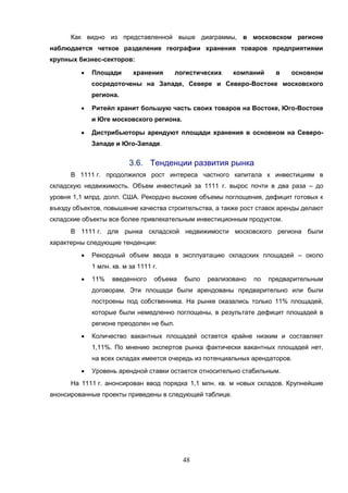 48
Как видно из представленной выше диаграммы, в московском регионе
наблюдается четкое разделение географии хранения товаров предприятиями
крупных бизнес-секторов:
 Площади хранения логистических компаний в основном
сосредоточены на Западе, Севере и Северо-Востоке московского
региона.
 Ритейл хранит большую часть своих товаров на Востоке, Юго-Востоке
и Юге московского региона.
 Дистрибьюторы арендуют площади хранения в основном на Северо-
Западе и Юго-Западе.
3.6. Тенденции развития рынка
В 1111 г. продолжился рост интереса частного капитала к инвестициям в
складскую недвижимость. Объем инвестиций за 1111 г. вырос почти в два раза – до
уровня 1,1 млрд. долл. США. Рекордно высокие объемы поглощения, дефицит готовых к
въезду объектов, повышение качества строительства, а также рост ставок аренды делают
складские объекты все более привлекательным инвестиционным продуктом.
В 1111 г. для рынка складской недвижимости московского региона были
характерны следующие тенденции:
 Рекордный объем ввода в эксплуатацию складских площадей – около
1 млн. кв. м за 1111 г.
 11% введенного объема было реализовано по предварительным
договорам. Эти площади были арендованы предварительно или были
построены под собственника. На рынке оказались только 11% площадей,
которые были немедленно поглощены, в результате дефицит площадей в
регионе преодолен не был.
 Количество вакантных площадей остается крайне низким и составляет
1,11%. По мнению экспертов рынка фактически вакантных площадей нет,
на всех складах имеется очередь из потенциальных арендаторов.
 Уровень арендной ставки остается относительно стабильным.
На 1111 г. анонсирован ввод порядка 1,1 млн. кв. м новых складов. Крупнейшие
анонсированные проекты приведены в следующей таблице.
 