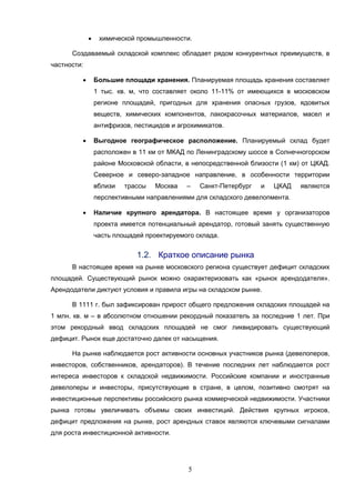 5
 химической промышленности.
Создаваемый складской комплекс обладает рядом конкурентных преимуществ, в
частности:
 Большие площади хранения. Планируемая площадь хранения составляет
1 тыс. кв. м, что составляет около 11-11% от имеющихся в московском
регионе площадей, пригодных для хранения опасных грузов, ядовитых
веществ, химических компонентов, лакокрасочных материалов, масел и
антифризов, пестицидов и агрохимикатов.
 Выгодное географическое расположение. Планируемый склад будет
расположен в 11 км от МКАД по Ленинградскому шоссе в Солнечногорском
районе Московской области, в непосредственной близости (1 км) от ЦКАД.
Северное и северо-западное направление, в особенности территории
вблизи трассы Москва – Санкт-Петербург и ЦКАД являются
перспективными направлениями для складского девелопмента.
 Наличие крупного арендатора. В настоящее время у организаторов
проекта имеется потенциальный арендатор, готовый занять существенную
часть площадей проектируемого склада.
1.2. Краткое описание рынка
В настоящее время на рынке московского региона существует дефицит складских
площадей. Существующий рынок можно охарактеризовать как «рынок арендодателя».
Арендодатели диктуют условия и правила игры на складском рынке.
В 1111 г. был зафиксирован прирост общего предложения складских площадей на
1 млн. кв. м – в абсолютном отношении рекордный показатель за последние 1 лет. При
этом рекордный ввод складских площадей не смог ликвидировать существующий
дефицит. Рынок еще достаточно далек от насыщения.
На рынке наблюдается рост активности основных участников рынка (девелоперов,
инвесторов, собственников, арендаторов). В течение последних лет наблюдается рост
интереса инвесторов к складской недвижимости. Российские компании и иностранные
девелоперы и инвесторы, присутствующие в стране, в целом, позитивно смотрят на
инвестиционные перспективы российского рынка коммерческой недвижимости. Участники
рынка готовы увеличивать объемы своих инвестиций. Действия крупных игроков,
дефицит предложения на рынке, рост арендных ставок являются ключевыми сигналами
для роста инвестиционной активности.
 