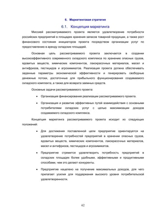 62
6. Маркетинговая стратегия
6.1. Концепция маркетинга
Миссией рассматриваемого проекта является удовлетворение потребности
российских предприятий в площадях хранения запасов товарной продукции, а также рост
финансового состояния инициаторов проекта посредством организации услуг по
предоставлению в аренду складских площадей.
Основная цель рассматриваемого проекта заключается в создании
высокоэффективного современного складского комплекса по хранению опасных грузов,
ядовитых веществ, химических компонентов, лакокрасочных материалов, масел и
антифризов, пестицидов и агрохимикатов. Реализация проекта должна обеспечивать
заданные параметры экономической эффективности и генерировать свободные
денежные потоки, достаточные для прибыльного функционирования создаваемого
складского комплекта, а также для возврата заемных средств.
Основные задачи рассматриваемого проекта:
 Организация финансирования реализации рассматриваемого проекта.
 Организация и развитие эффективных путей взаимодействия с основными
потребителями складских услуг с целью максимизации доходов
создаваемого складского комплекса.
Концепция маркетинга рассматриваемого проекта исходит из следующих
положений:
 Для достижения поставленной цели предприятие ориентируется на
удовлетворение потребностей предприятий в хранении опасных грузов,
ядовитых веществ, химических компонентов, лакокрасочных материалов,
масел и антифризов, пестицидов и агрохимикатов.
 Предприятие стремится удовлетворить потребность предприятий в
складских площадях более удобными, эффективными и продуктивными
способами, чем это делают конкуренты.
 Предприятие нацелено на получение максимальных доходов, для чего
прилагает усилия для поддержания высокого уровня потребительской
удовлетворенности.
 