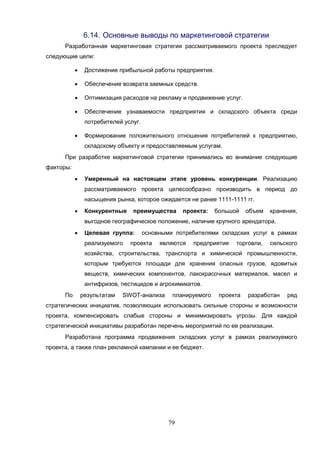 79
6.14. Основные выводы по маркетинговой стратегии
Разработанная маркетинговая стратегия рассматриваемого проекта преследует
следующие цели:
 Достижение прибыльной работы предприятия.
 Обеспечение возврата заемных средств.
 Оптимизация расходов на рекламу и продвижение услуг.
 Обеспечение узнаваемости предприятия и складского объекта среди
потребителей услуг.
 Формирование положительного отношения потребителей к предприятию,
складскому объекту и предоставляемым услугам.
При разработке маркетинговой стратегии принимались во внимание следующие
факторы:
 Умеренный на настоящем этапе уровень конкуренции. Реализацию
рассматриваемого проекта целесообразно производить в период до
насыщения рынка, которое ожидается не ранее 1111-1111 гг.
 Конкурентные преимущества проекта: большой объем хранения,
выгодное географическое положение, наличие крупного арендатора.
 Целевая группа: основными потребителями складских услуг в рамках
реализуемого проекта являются предприятия торговли, сельского
хозяйства, строительства, транспорта и химической промышленности,
которым требуются площади для хранения опасных грузов, ядовитых
веществ, химических компонентов, лакокрасочных материалов, масел и
антифризов, пестицидов и агрохимикатов.
По результатам SWOT-анализа планируемого проекта разработан ряд
стратегических инициатив, позволяющих использовать сильные стороны и возможности
проекта, компенсировать слабые стороны и минимизировать угрозы. Для каждой
стратегической инициативы разработан перечень мероприятий по ее реализации.
Разработана программа продвижения складских услуг в рамках реализуемого
проекта, а также план рекламной кампании и ее бюджет.
 