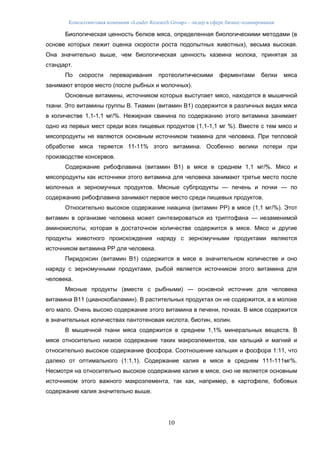 Консалтинговая компания «Leader Research Group» - лидер в сфере бизнес-планирования
10
Биологическая ценность белков мяса, определенная биологическими методами (в
основе которых лежит оценка скорости роста подопытных животных), весьма высокая.
Она значительно выше, чем биологическая ценность казеина молока, принятая за
стандарт.
По скорости переваривания протеолитическими ферментами белки мяса
занимают второе место (после рыбных и молочных).
Основные витамины, источником которых выступает мясо, находятся в мышечной
ткани. Это витамины группы В. Тиамин (витамин В1) содержится в различных видах мяса
в количестве 1,1-1,1 мг/%. Нежирная свинина по содержанию этого витамина занимает
одно из первых мест среди всех пищевых продуктов (1,1-1,1 мг %). Вместе с тем мясо и
мясопродукты не являются основным источником тиамина для человека. При тепловой
обработке мяса теряется 11-11% этого витамина. Особенно велики потери при
производстве консервов.
Содержание рибофлавина (витамин В1) в мясе в среднем 1,1 мг/%. Мясо и
мясопродукты как источники этого витамина для человека занимают третье место после
молочных и зерномучных продуктов. Мясные субпродукты — печень и почки — по
содержанию рибофлавина занимают первое место среди пищевых продуктов.
Относительно высокое содержание ниацина (витамин РР) в мясе (1,1 мг/%). Этот
витамин в организме человека может синтезироваться из триптофана — незаменимой
аминокислоты, которая в достаточном количестве содержится в мясе. Мясо и другие
продукты животного происхождения наряду с зерномучными продуктами являются
источником витамина РР для человека.
Пиридоксин (витамин В1) содержится в мясе в значительном количестве и оно
наряду с зерномучными продуктами, рыбой является источником этого витамина для
человека.
Мясные продукты (вместе с рыбными) — основной источник для человека
витамина В11 (цианокобаламин). В растительных продуктах он не содержится, а в молоке
его мало. Очень высоко содержание этого витамина в печени, почках. В мясе содержится
в значительных количествах пантотеновая кислота, биотин, холин.
В мышечной ткани мяса содержится в среднем 1,1% минеральных веществ. В
мясе относительно низкое содержание таких макроэлементов, как кальций и магний и
относительно высокое содержание фосфора. Соотношение кальция и фосфора 1:11, что
далеко от оптимального (1:1,1). Содержание калия в мясе в среднем 111-111мг%.
Несмотря на относительно высокое содержание калия в мясе, оно не является основным
источником этого важного макроэлемента, так как, например, в картофеле, бобовых
содержание калия значительно выше.
 