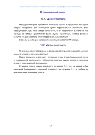 Консалтинговая компания «Leader Research Group» - лидер в сфере бизнес-планирования
119
10. Инвестиционный анализ
10.1. Срок окупаемости
Метод расчета срока окупаемости инвестиций состоит в определении того срока,
который понадобится для возмещения суммы первоначальных инвестиций. Если
сформулировать суть этого метода более точно, то он предполагает вычисление того
периода, за который кумулятивная сумма (сумма нарастающим итогом) денежных
поступлений сравнивается с суммой первоначальных инвестиций.
В данном проекте срок окупаемости инвестиций составляет 11 месяцев.
10.2. Индекс доходности
По экономическому содержанию индекс доходности проекта показывает величину
прироста активов на единицу инвестиций.
Индекс доходности инвестиций - отношение суммы элементов денежного потока
от операционной деятельности к абсолютной величине суммы элементов денежного
потока от инвестиционной деятельности.
В данном проекте индекс доходности составляет 1,11, т.е. на каждый рубль
инвестиций (приведенных к нынешней стоимости), мы получаем 1,11 р. прибыли по
окончании срока реализации проекта.
 