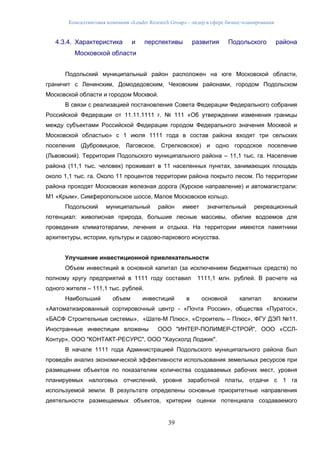 Консалтинговая компания «Leader Research Group» - лидер в сфере бизнес-планирования
39
4.3.4. Характеристика и перспективы развития Подольского района
Московской области
Подольский муниципальный район расположен на юге Московской области,
граничит с Ленинским, Домодедовским, Чеховским районами, городом Подольском
Московской области и городом Москвой.
В связи с реализацией постановления Совета Федерации Федерального собрания
Российской Федерации от 11.11.1111 г. № 111 «Об утверждении изменения границы
между субъектами Российской Федерации городом Федерального значения Москвой и
Московской областью» с 1 июля 1111 года в состав района входят три сельских
поселения (Дубровицкое, Лаговское, Стрелковское) и одно городское поселение
(Львовский). Территория Подольского муниципального района – 11,1 тыс. га. Население
района (11,1 тыс. человек) проживает в 11 населенных пунктах, занимающих площадь
около 1,1 тыс. га. Около 11 процентов территории района покрыто лесом. По территории
района проходят Московская железная дорога (Курское направление) и автомагистрали:
М1 «Крым», Симферопольское шоссе, Малое Московское кольцо.
Подольский муниципальный район имеет значительный рекреационный
потенциал: живописная природа, большие лесные массивы, обилие водоемов для
проведения климатотерапии, лечения и отдыха. На территории имеются памятники
архитектуры, истории, культуры и садово-паркового искусства.
Улучшение инвестиционной привлекательности
Объем инвестиций в основной капитал (за исключением бюджетных средств) по
полному кругу предприятий в 1111 году составил 1111,1 млн. рублей. В расчете на
одного жителя – 111,1 тыс. рублей.
Наибольший объем инвестиций в основной капитал вложили
«Автоматизированный сортировочный центр - «Почта России», общества «Пуратос»,
«БАСФ Строительные системы», «Шате-М Плюс», «Строитель – Плюс», ФГУ ДЭП №11.
Иностранные инвестиции вложены ООО "ИНТЕР-ПОЛИМЕР-СТРОЙ", ООО «ССЛ-
Контур», ООО "КОНТАКТ-РЕСУРС", ООО "Хаусхолд Лоджик".
В начале 1111 года Администрацией Подольского муниципального района был
проведён анализ экономической эффективности использования земельных ресурсов при
размещении объектов по показателям количества создаваемых рабочих мест, уровня
планируемых налоговых отчислений, уровня заработной платы, отдачи с 1 га
используемой земли. В результате определены основные приоритетные направления
деятельности размещаемых объектов, критерии оценки потенциала создаваемого
 