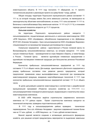 Консалтинговая компания «Leader Research Group» - лидер в сфере бизнес-планирования
40
инвестиционного объекта. В 1111 году поступило 11 обращений, по 11 принято
положительное решение о реализации проекта на сумму более 1 млрд. рублей.
Общая площадь территории Подольского муниципального района составляет 11
111 га, из которой площадь земель без учета земельных участков, не являющихся по
законодательству объектами налогообложения, на конец 1111 гола составляет 11 111 га.
Включены в налогооблагаемую базу земельным налогом 11 111 га (11,11 %), в плановом
периоде данный показатель возрастет до 11,11 процентов.
Сельское хозяйство
На территории Подольского муниципального района находится 1
сельхозпредприятия, осуществляющих деятельность в молочном животноводстве: ООО
«АПК Никулино», ООО «Агроферма», обособленное подразделение в пос. Дубровицы
ФГУП Э/Х «Кленово-Чегодаево». Одно сельхозпредприятие ООО «Агрофирма Федюково»
специализируется на производстве продукции растениеводства и овощей.
Уникальное предприятие района - единственный в России головной Центр по
Воспроизводству сельскохозяйственных животных, на котором находится 111 голов
лучших племенных быков - производителей из стран Америки и Европы, а также Канады
и России. Головной Центр является крупнейшим племенным предприятием и
крупнейшим поставщиком племенной продукции для большинства регионов Российской
Федерации.
Количество прибыльных сельскохозяйственных предприятий за 1111 год
составило 11 % от общего числа. Для вывода единственного убыточного предприятия в
разряд прибыльных составлен план развития данного предприятия, который
предполагает применение новых высокоэффективных технологий при производстве
животноводческой продукции, внедрение энергосберегающих технологий. К 1111 года
количество прибыльных сельскохозяйственных предприятий составит 111 % от общего
числа.
В целях дальнейшего развития животноводства в соответствии с разработанной
муниципальной программой «Развитие сельского хозяйства на 1111-1111 г.г.»
сельхозпредприятиями планируется реконструкция, модернизация и строительство новых
животноводческих комплексов.
В ООО «АПК Никулино» ведётся строительство современного молочного
комплекса на 111 дойных коров». Проект строительства комплекса находится на
технической экспертизе, проведены подготовительные работы.
В 1111 году в сельхозпредприятиях района проведено техническое
перевооружение. Так в э/х «Клёново–Чегодаево» закуплено современной техники более
чем на 111 млн. рублей, в «АПК Никулино» на 11 млн. рублей соответственно.
Важной задачей является создание и активизация деятельности фермерских
хозяйств, для решения которой предусмотрены мероприятия по выделению земельных
 