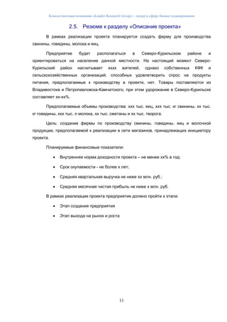 Консалтинговая компания «Leader Research Group» - лидер в сфере бизнес-планирования
11
2.5. Резюме к разделу «Описание проекта»
В рамках реализации проекта планируется создать ферму для производства
свинины, говядины, молока и яиц.
Предприятие будет располагаться в Северо-Курильском районе и
ориентироваться на население данной местности. На настоящий момент Северо-
Курильский район насчитывает хххх жителей, однако собственных КФК и
сельскохозяйственных организаций, способных удовлетворить спрос на продукты
питания, предполагаемые к производству в проекте, нет. Товары поставляются из
Владивостока и Петропавловска-Камчатского, при этом удорожание в Северо-Курильске
составляет хх-хх%.
Предполагаемые объемы производства: ххх тыс. яиц, ххх тыс. кг свинины, хх тыс.
кг говядины, ххх тыс. л молока, хх тыс. сметаны и хх тыс. творога.
Цель: создание фермы по производству свинины, говядины, яиц и молочной
продукции, предполагаемой к реализации в сети магазинов, принадлежащих инициатору
проекта.
Планируемые финансовые показатели:
 Внутренняя норма доходности проекта – не менее хх% в год;
 Срок окупаемости - не более х лет;
 Средняя квартальная выручка не ниже хх млн. руб.;
 Средняя месячная чистая прибыль не ниже х млн. руб.
В рамках реализации проекта предприятие должно пройти х этапа:
 Этап создания предприятия
 Этап выхода на рынок и роста
 