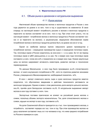 Консалтинговая компания «Leader Research Group» - лидер в сфере бизнес-планирования
15
4. Маркетинговый анализ РФ
4.1. Объем рынка в денежном и натуральном выражении
4.1.1. Рынок молока
Фактический объем производства молока и молочных продуктов в России с хххх
года держится на уровне в хх млн. тонн в год и существенно не изменяется. В свою
очередь на настоящий момент потребность россиян в молоке и молочных продуктах в
пересчете на молоко составляет хх-хх млн. тонн в год. При этом стоит учесть, что на
настоящий момент потребление молока и молочных продуктов в России составляет ххх-
ххх кг (в пересчете на молоко), а рациональная, медицински обоснованная норма
потребления молока и молочных продуктов должна быть на уровне ххх-ххх кг в год.
Одной из наиболее важных причин невысокого уровня производства и
потребления молока – сокращение производства сырья и сокращение поголовья коров.
Так, поголовье коров в России сократилось за хххх-хххх г. г. в х,х раза. За тот же период
поголовье коров в ЦФО уменьшилось в х,х раз. На х января хххх года поголовье коров
составило х,х млн. голов или хх% к показателю на х января хххх года. Низкие закупочные
цены на молоко сдерживают активность инвесторов, развитие сектора и техническое
перевооружение.
По данным Минсельхоза в хххх году было произведено хх,х% отечественного
молока от всего внутреннего потребления в РФ , хотя по стратегии развития экономики
России, утвержденного Минэкономразвития, необходимый показатель хх%.
В хххх г. импорт сливочного масла, сыра и сухих молочных продуктов заметно
сократился, что обусловлено введением в действие технического регламента на
молочную продукцию. Однако в связи с этим увеличилась доля импорта цельного молока-
ххх,х%, причём доля Белоруссии составила хх,х%. В натуральном выражении импорт
молока в хххх году составил х,х млн. тонн.
Экспортные поставки практически не влияют на российский рынок молока и
сливок, поскольку объемы экспорта незначительны. Так, доля отечественного молока и
сливок, идущих на экспорт в хххх году, составила х,х%.
На долю Сахалинской области приходится хх,х тыс. тонн производимого молока, а
потребность составляет порядка ххх тыс. тонн в год. При этом производство молока на
душу населения составляет лишь хх л на человека в год, что ниже среднего потребления
по России в примерно в х раз.
 