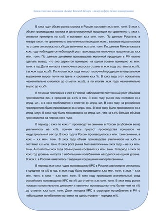 Консалтинговая компания «Leader Research Group» - лидер в сфере бизнес-планирования
22
В хххх году объем рынка молока в России составил хх,х млн. тонн. В хххх г.
объем производства молока и цельномолочной продукции по сравнению с хххх г.
снизился примерно на х,х% и составил хх,х млн. тонн. По данным Росстата, в
январе ххххг. по сравнению с аналогичным периодом ххххг., валовые надои молока
по стране снизились на х,х% до величины хх,х млн. тонн. По данным Минсельхоза в
хххх году наблюдается небольшой рост производства молочных продуктов до хх,х
млн. тонн. По данным динамики производства молочной продукции в РФ можно
сделать вывод, что оно держится примерно на одном уровне примерно хх млн.
тонн. в год.Доля импорта в молочных ресурсах страны в хххх году составила хх,х%,
а в хххх году хх,х%. По итогам хххх года импорт молочной продукции в натуральном
выражении вырос почти на треть и составил хх,х %. В хххх году этот показатель
незначительно снизился до отметки хх,х%, а по итогам хххх года незначительно
вырос до хх,х%.
В течение последних х лет в России наблюдается постоянный рост объёмов
производства яиц в среднем на х-х% в год. В хххх году рынок яиц составил хх,х
млрд. шт., а в хххх приблизился к отметке хх млрд. шт. В хххх году на российских
предприятиях было произведено хх,х млрд. яиц. В хххх году было произведено хх,х
млрд. штук. В хххх году было произведено хх млрд. шт., что на х,х% больше объёма
производства за период хххх года.
В период с хххх по хххх гг. производство свинины в России (в убойном весе)
увеличилось на хх%, причем весь прирост производства пришелся на
индустриальный сектор. В хххх году в России производилось х млн. тонн свинины, в
хххх – х.х млн. тонн. В хххх году объем производства увеличился на х,х% и
составил х,х млн. тонн. В хххх рост рынка был аналогичным хххх году – на х,х млн.
тонн. А по итогам хххх года объем рынка составил х,х млн. тонн. В период с хххх по
хххх год уровень импорта с небольшими колебаниями находился на одном уровне.
В хххх г. в России наметилась тенденция сокращения импорта свинины.
В период хххх-хххх годов производство КРС в России равномерно снижалось
в среднем на х% в год, в хххх году было произведено х,хх млн. тонн, в хххх – х,хх
млн. тонн, в хххх – х,хх млн. тонн. В хххх году произошел значительный спад
российского производства КРС на х% до отметки х,хх млн. тонн. В хххх году рынок
показал положительную динамику и увеличил производство чуть более чем на х%
до отметки х,хх млн. тонн. Доля импорта КРС в структуре потребления в РФ с
небольшими колебаниями остается на одном уровне – порядка хх%.
 