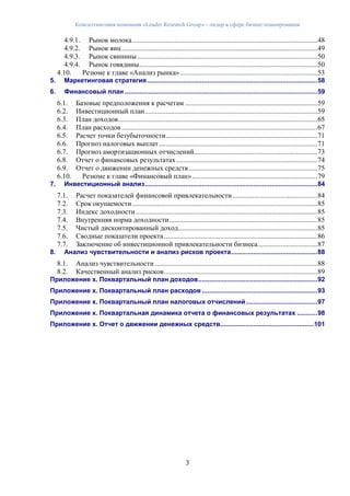 Консалтинговая компания «Leader Research Group» - лидер в сфере бизнес-планирования
3
4.9.1. Рынок молока.........................................................................................................48
4.9.2. Рынок яиц...............................................................................................................49
4.9.3. Рынок свинины ......................................................................................................50
4.9.4. Рынок говядины.....................................................................................................50
4.10. Резюме к главе «Анализ рынка»..............................................................................53
5. Маркетинговая стратегия.............................................................................................58
6. Финансовый план .........................................................................................................59
6.1. Базовые предположения к расчетам ...........................................................................59
6.2. Инвестиционный план..................................................................................................59
6.3. План доходов.................................................................................................................65
6.4. План расходов ...............................................................................................................67
6.5. Расчет точки безубыточности......................................................................................71
6.6. Прогноз налоговых выплат..........................................................................................71
6.7. Прогноз амортизационных отчислений......................................................................73
6.8. Отчет о финансовых результатах................................................................................74
6.9. Отчет о движении денежных средств.........................................................................75
6.10. Резюме к главе «Финансовый план».......................................................................79
7. Инвестиционный анализ..............................................................................................84
7.1. Расчет показателей финансовой привлекательности ................................................84
7.2. Срок окупаемости.........................................................................................................85
7.3. Индекс доходности.......................................................................................................85
7.4. Внутренняя норма доходности....................................................................................85
7.5. Чистый дисконтированный доход...............................................................................85
7.6. Сводные показатели проекта.......................................................................................86
7.7. Заключение об инвестиционной привлекательности бизнеса..................................87
8. Анализ чувствительности и анализ рисков проекта...............................................88
8.1. Анализ чувствительности ............................................................................................88
8.2. Качественный анализ рисков.......................................................................................89
Приложение х. Поквартальный план доходов.................................................................92
Приложение х. Поквартальный план расходов ...............................................................93
Приложение х. Поквартальный план налоговых отчислений.......................................97
Приложение х. Поквартальная динамика отчета о финансовых результатах ...........98
Приложение х. Отчет о движении денежных средств...................................................101
 