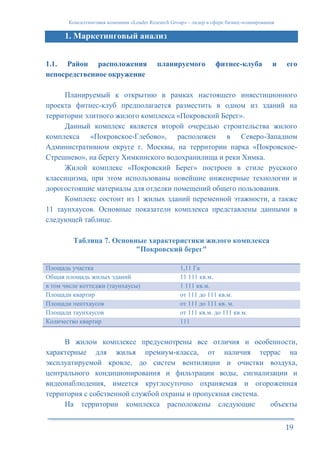 Консалтинговая компания «Leader Research Group» - лидер в сфере бизнес-планирования
19
1. Маркетинговый анализ
1.1. Район расположения планируемого фитнес-клуба и его
непосредственное окружение
Планируемый к открытию в рамках настоящего инвестиционного
проекта фитнес-клуб предполагается разместить в одном из зданий на
территории элитного жилого комплекса «Покровский Берег».
Данный комплекс является второй очередью строительства жилого
комплекса «Покровское-Глебово», расположен в Северо-Западном
Административном округе г. Москвы, на территории парка «Покровское-
Стрешнево», на берегу Химкинского водохранилища и реки Химка.
Жилой комплекс «Покровский Берег» построен в стиле русского
классицизма, при этом использованы новейшие инженерные технологии и
дорогостоящие материалы для отделки помещений общего пользования.
Комплекс состоит из 1 жилых зданий переменной этажности, а также
11 таунхаусов. Основные показатели комплекса представлены данными в
следующей таблице.
Таблица 7. Основные характеристики жилого комплекса
"Покровский берег"
Площадь участка 1,11 Га
Общая площадь жилых зданий 11 111 кв.м.
в том числе коттеджи (таунхаусы) 1 111 кв.м.
Площади квартир от 111 до 111 кв.м.
Площади пентхаусов от 111 до 111 кв. м.
Площади таунхаусов от 111 кв.м. до 111 кв.м.
Количество квартир 111
В жилом комплексе предусмотрены все отличия и особенности,
характерные для жилья премиум-класса, от наличия террас на
эксплуатируемой кровле, до систем вентиляции и очистки воздуха,
центрального кондиционирования и фильтрации воды, сигнализации и
видеонаблюдения, имеется круглосуточно охраняемая и огороженная
территория с собственной службой охраны и пропускная система.
На территории комплекса расположены следующие объекты
 
