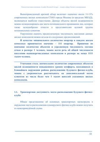 Консалтинговая компания «Leader Research Group» - лидер в сфере бизнес-планирования
33
Вышеприведенный краткий обзор включает оценочно около 11-11%
современных жилых комплексов СЗАО города Москвы (в пределах МКАД),
являющихся наиболее известными. Данные объекты жилой недвижимости
можно позиционировать как места потенциального проживания лиц, которых
также целесообразно отнести к представителям целевой группы
потенциальных клиентов.
Укрупненно оценить предполагаемую численность населения данных
жилых комплексов можно исходя из следующих предположений.
В качестве минимального количества квартир в каждом жилом
комплексе принимается значение – 111 квартир. Принимая во
внимание количество объектов и усредненную численность состава
семьи в размере 1 человек, можно вести речь об общей численности
населения вышеперечисленных комплексов в размере не менее 1111
тысяч человек.
Учитывая столь значительное количество современных объектов
жилой недвижимости повышенного уровня комфорта, находящихся в
ближайшем окружении района расположения будущего фитнес-клуба,
можно с уверенностью рассчитывать на дополнительный поток
клиентов из числа более чем 1 тысяч жителей указанных жилых
комплексов.
1.1. Транспортная доступность места расположения будущего фитнес-
клуба
Общее представление об основных транспортных магистралях в
окружении места расположения планируемого фитнес-клуба можно получить
из нижеприведённой схемы.
 