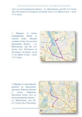 Консалтинговая компания «Leader Research Group» - лидер в сфере бизнес-планирования
35
«А») до места размещения объекта – ул. Кремлевская, дом №1 к.11 (точка
«Б»). Расстояние по автодороге составляет около 1 км. Время в пути – около
11-11 минут.
1. Маршрут от жилых
микрорайонов Химки от
станции метро «Водный
стадион» (точка «А») до места
размещения объекта – ул.
Кремлевская, дом №1 к.11
(точка «Б»). Расстояние по
автодороге составляет около
11 км. Время в пути – около
11-11 минут.
1. Маршрут от транспортной
развязки на пересечении
проспекта Маршала Жукова
и улицы Народного
Ополчения (точка «А») до
места размещения объекта –
ул. Кремлевская, дом №1
к.11 (точка «Б»). Расстояние
 