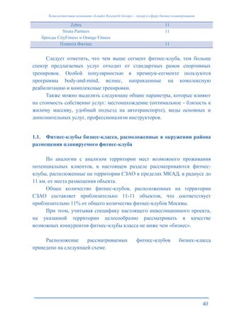 Консалтинговая компания «Leader Research Group» - лидер в сфере бизнес-планирования
40
Zebra 11
Strata Partners
бренды CityFitness и Orange Fitness
11
Планета Фитнес 11
Следует отметить, что чем выше сегмент фитнес-клуба, тем больше
спектр предлагаемых услуг отходит от стандартных рамок спортивных
тренировок. Особой популярностью в премиум-сегменте пользуются
программы body-and-mind, велнес, направленные на комплексную
реабилитацию и комплексные тренировки.
Также можно выделить следующие общие параметры, которые влияют
на стоимость собственно услуг: местонахождение (оптимальное - близость к
жилому массиву, удобный подъезд на автотранспорте), виды основных и
дополнительных услуг, профессионализм инструкторов.
1.1. Фитнес-клубы бизнес-класса, расположенные в окружении района
размещения планируемого фитнес-клуба
По аналогии с анализом территории мест возможного проживания
потенциальных клиентов, в настоящем разделе рассматриваются фитнес-
клубы, расположенные на территории СЗАО в пределах МКАД, в радиусе до
11 км. от места размещения объекта.
Общее количество фитнес-клубов, расположенных на территории
СЗАО составляет приблизительно 11-11 объектов, что соответствует
приблизительно 11% от общего количества фитнес-клубов Москвы.
При этом, учитывая специфику настоящего инвестиционного проекта,
на указанной территории целесообразно рассматривать в качестве
возможных конкурентов фитнес-клубы класса не ниже чем «бизнес».
Расположение рассматриваемых фитнес-клубов бизнес-класса
приведено на следующей схеме.
 