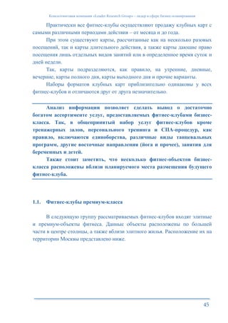 Консалтинговая компания «Leader Research Group» - лидер в сфере бизнес-планирования
45
Практически все фитнес-клубы осуществляют продажу клубных карт с
самыми различными периодами действия – от месяца и до года.
При этом существуют карты, рассчитанные как на несколько разовых
посещений, так и карты длительного действия, а также карты дающие право
посещения лишь отдельных видов занятий или в определенное время суток и
дней недели.
Так, карты подразделяются, как правило, на утренние, дневные,
вечерние, карты полного дня, карты выходного дня и прочие варианты.
Наборы форматов клубных карт приблизительно одинаковы у всех
фитнес-клубов и отличаются друг от друга незначительно.
Анализ информации позволяет сделать вывод о достаточно
богатом ассортименте услуг, предоставляемых фитнес-клубами бизнес-
класса. Так, в общепринятый набор услуг фитнес-клубов кроме
тренажерных залов, персонального тренинга и СПА-процедур, как
правило, включаются единоборства, различные виды танцевальных
программ, другие восточные направления (йога и прочее), занятия для
беременных и детей.
Также стоит заметить, что несколько фитнес-объектов бизнес-
класса расположены вблизи планируемого места размещения будущего
фитнес-клуба.
1.1. Фитнес-клубы премиум-класса
В следующую группу рассматриваемых фитнес-клубов входят элитные
и премиум-объекты фитнеса. Данные объекты расположены по большей
части в центре столицы, а также вблизи элитного жилья. Расположение их на
территории Москвы представлено ниже.
 
