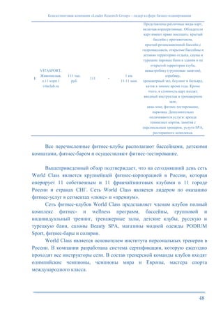 Консалтинговая компания «Leader Research Group» - лидер в сфере бизнес-планирования
48
1
VITASPORT,
Живописная,
д.11 корп.1
vitaclub.ru
111 тыс.
руб.
111 -
1 км.
11-11 мин.
Представлены различные виды карт,
включая корпоративные. Обладатели
карт имеют право посещать: крытый
бассейн с противотоком,
крытый релаксационный бассейн с
гидромассажем, открытые бассейны и
летнюю территорию отдыха, сауны и
турецкие паровые бани в здании и на
открытой территории rлуба,
аквааэробику (групповые занятия),
аэробику,
тренажерный зал, боулинг и бильярд,
каток в зимнее время года. Кроме
этого, в стоимость карт входят:
вводный инструктаж в тренажерном
зале,
аква-зоне, фитнес-тестирование,
парковка. Дополнительно
оплачиваются услуги: аренда
теннисных кортов, занятия с
персональным тренером, услуги SPA,
ресторанного комплекса.
Все перечисленные фитнес-клубы располагают бассейнами, детскими
комнатами, фитнес-баром и осуществляют фитнес-тестирование.
Вышеприведенный обзор подтверждает, что на сегодняшний день сеть
World Class является крупнейшей фитнес-корпорацией в России, которая
оперирует 11 собственным и 11 франчайзинговых клубами в 11 городе
России и странах СНГ. Сеть World Class является лидером по оказанию
фитнес-услуг в сегментах «люкс» и «премиум».
Сеть фитнес-клубов World Class представляет членам клубов полный
комплекс фитнес- и wellness программ, бассейны, групповой и
индивидуальный тренинг, тренажерные залы, детские клубы, русскую и
турецкую бани, салоны Beauty SPA, магазины модной одежды PODIUM
Sport, фитнес-бары и солярии.
World Class является основателем института персональных тренеров в
России. В компании разработана система сертификации, которую ежегодно
проходят все инструкторы сети. В состав тренерской команды клубов входят
олимпийские чемпионы, чемпионы мира и Европы, мастера спорта
международного класса.
 