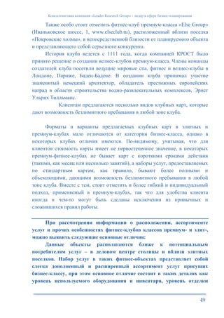 Консалтинговая компания «Leader Research Group» - лидер в сфере бизнес-планирования
49
Также особо стоит отметить фитнес-клуб премиум-класса «Else Group»
(Иваньковское шоссе, 1, www.elseclub.ru), расположенный вблизи поселка
«Покровские холмы», в непосредственной близости от планируемого объекта
и представляющего собой серьезного конкурента.
История клуба ведется с 1111 года, когда компанией КРОСТ было
принято решение о создании велнес-клубов премиум-класса. Члены команды
создателей клуба посетили ведущие мировые спа, фитнес и велнес-клубы в
Лондоне, Париже, Баден-Бадене. В создании клуба принимал участие
знаменитый немецкий архитектор, обладатель престижных европейских
наград в области строительства водно-развлекательных комплексов, Эрнст
Ульрих Тилльманс.
Клиентам предлагаются несколько видов клубных карт, которые
дают возможность безлимитного пребывания в любой зоне клуба.
Форматы и варианты предлагаемых клубных карт в элитных и
премиум-клубах мало отличаются от категории бизнес-класса, однако в
некоторых клубах отличия имеются. По-видимому, учитывая, что для
клиентов стоимость карты имеет не первостепенное значение, в некоторых
премиум-фитнес-клубах не бывает карт с короткими сроками действия
(такими, как месяц или несколько занятий), а наборы услуг, предоставляемых
по стандартным картам, как правило, бывают более полными и
объемлющими, дающими возможность безлимитного пребывания в любой
зоне клуба. Вместе с тем, стоит отметить и более гибкий и индивидуальный
подход, применяемый в премиум-клубах, так что для удобства клиента
иногда в чем-то могут быть сделаны исключения из привычных и
сложившихся правил работы.
При рассмотрении информации о расположении, ассортименте
услуг и прочих особенностях фитнес-клубов классов премиум- и элит-,
можно выявить следующие основные отличия:
Данные объекты располагаются ближе к потенциальным
потребителям услуг – в деловом центре столицы и вблизи элитных
поселков. Набор услуг в таких фитнес-объектах представляет собой
слегка дополненный и расширенный ассортимент услуг присущих
бизнес-классу, при этом основное отличие состоит в таких деталях как
уровень используемого оборудования и инвентаря, уровень отделки
 