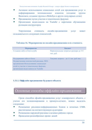 Консалтинговая компания «Leader Research Group» - лидер в сфере бизнес-планирования
59
Активное использование социальных сетей для продвижения услуг и
информирования потенциальных клиентов (создание группы
Вконтакте, создание группы в Фейсбук и других популярных сетях)
Продвижение путем участия в тематических форумах
Организация видео-канала на Yuotube с короткими обучающими
роликами инструкторов
Укрупненная стоимость онлайн-продвижения услуг может
складываться из следующих показателей.
Таблица 16. Мероприятия по онлайн-продвижению и их стоимость
Мероприятия Бюджет
Создание сайта и блога клуба Первоначальные затраты в размере до 111
тыс. руб.
Поддержание сайта и блога
Осуществление контекстной рекламы, SEO-
продвижения Использование социальных
сетей и участие в тематических форумах,
организация видео-канала на Yuotube
Текущие затраты – до 11 тыс. руб./мес.
1.11.1. Оффлайн продвижение будущего объекта
Среди способов офлайн-продвижения услуг планируемого объекта, с
учетом его позиционирования в премиум-сегмент, можно выделить
следующие:
Размещение рекламно-информационных блоков в печатных СМИ,
рассчитанных на соответствующую аудиторию
Размещение наружной рекламы в целевых районах города
Проведение разнообразных промо- акций
Основные способы оффлайн-продвижения:
 