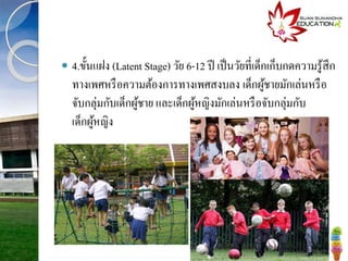  4.ขั้นแฝง (Latent Stage) วัย 6-12 ปี เป็นวัยที่เด็กเก็บกดความรู้สึก
ทางเพศหรือความต้องการทางเพศสงบลง เด็กผู้ชายมักเล่นหรือ
จับกลุ่มกับเด็กผู้ชาย และเด็กผู้หญิงมักเล่นหรือจับกลุ่มกับ
เด็กผู้หญิง
 