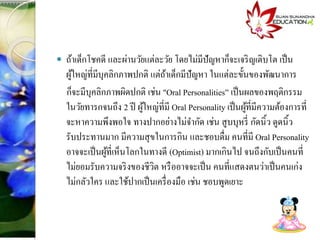  ถ้าเด็กโชคดี และผ่านวัยแต่ละวัย โดยไม่มีปัญหาก็จะเจริญเติบโต เป็น
ผู้ใหญ่ที่มีบุคลิกภาพปกติ แต่ถ้าเด็กมีปัญหา ในแต่ละขั้นของพันนาการ
ก็จะมีบุคลิกภาพผิดปกติ เช่น "Oral Personalities” เป็นผลของพฤติกรรม
ในวัยทารกจนถึง 2 ปี ผู้ใหญ่ที่มี Oral Personality เป็นผู้ที่มีความต้องการที่
จะหาความพึงพอใจ ทางปากอย่างไม่จากัด เช่น สูบบุหรี่ กัดนิ้ว ดูดนิ้ว
รับประทานมาก มีความสุขในการกิน และชอบดื่ม คนที่มี Oral Personality
อาจจะเป็นผู้ที่เห็นโลกในทางดี (Optimist) มากเกินไป จนถึงกับเป็นคนที่
ไม่ยอมรับความจริงของชีวิต หรืออาจจะเป็น คนที่แสดงตนว่าเป็นคนเก่ง
ไม่กลัวใคร และใช้ปากเป็นเครื่องมือ เช่น ชอบพูดเยาะ
 