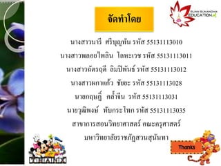 จัดทำโดย
นางสาวนารี ศรีบุญทัน รหัส 55131113010
นางสาวพลอยไพลิน โลหะเวช รหัส 55131113011
นางสาวฉัตรฤดี ลิมปิพันธ์ รหัส 55131113012
นางสาวผกาแก้ว ชัยยะ รหัส 55131113028
นายกฤษฏิ์ คล้าจีน รหัส 55131113031
นายวุฒิพงษ์ ทับกระโทก รหัส 55131113035
สาขาการสอนวิทยาศาสตร์ คณะครุศาสตร์
มหาวิทยาลัยราชภัฏสวนสุนันทา
 