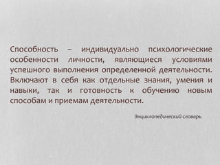 Способность – индивидуально психологические
особенности личности, являющиеся условиями
успешного выполнения определенной деятельности.
Включают в себя как отдельные знания, умения и
навыки, так и готовность к обучению новым
способам и приемам деятельности.
Энциклопедический словарь
 