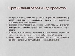 Организация работы над проектом
• интерес к теме должен выстраиваться с учётом имеющегося у
детей учебного и житейского опыта, их возрастных
особенностей и предпочтений;
• возможности младшего школьника имеют предел, не следует
планировать сложных, требующих больших временных затрат
работ;
• помнить, что проектная деятельность, как и всякое творчество,
возможна и эффективна только на добровольной основе;
• сотрудничество: общая деятельность и согласованность
действий детей и учителя, общение и взаимопонимание
 