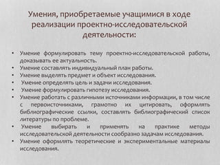 Умения, приобретаемые учащимися в ходе
реализации проектно-исследовательской
деятельности:
• Умение формулировать тему проектно-исследовательской работы,
доказывать ее актуальность.
• Умение составлять индивидуальный план работы.
• Умение выделять предмет и объект исследования.
• Умение определять цель и задачи исследования.
• Умение формулировать гипотезу исследования.
• Умение работать с различными источниками информации, в том числе
с первоисточниками, грамотно их цитировать, оформлять
библиографические ссылки, составлять библиографический список
литературы по проблеме.
• Умение выбирать и применять на практике методы
исследовательской деятельности сообразно задачам исследования.
• Умение оформлять теоретические и экспериментальные материалы
исследования.
 