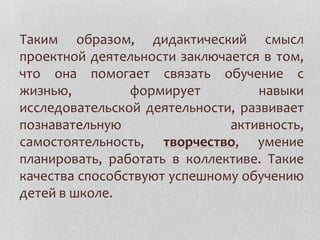 Таким образом, дидактический смысл
проектной деятельности заключается в том,
что она помогает связать обучение с
жизнью, формирует навыки
исследовательской деятельности, развивает
познавательную активность,
самостоятельность, творчество, умение
планировать, работать в коллективе. Такие
качества способствуют успешному обучению
детей в школе.
 